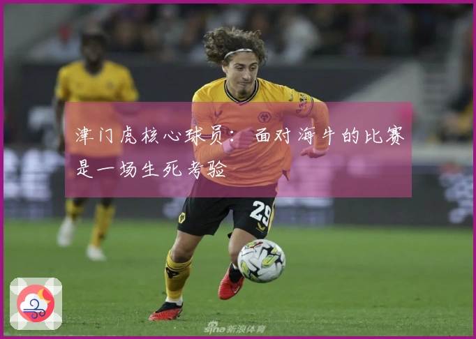 津门虎核心球员：面对海牛的比赛是一场生死考验