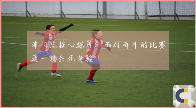 津门虎核心球员：面对海牛的比赛是一场生死考验